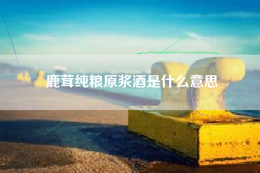 鹿茸纯粮原浆酒是什么意思